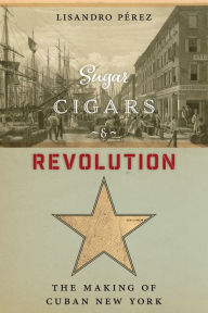 Title: Sugar, Cigars, and Revolution: The Making of Cuban New York, Author: Lisandro Pérez