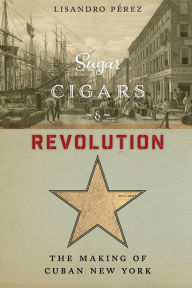 Title: Sugar, Cigars, and Revolution: The Making of Cuban New York, Author: Lisandro Pérez