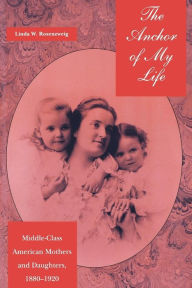 Title: The Anchor of My Life: Middle-Class American Mothers and Daughters, 1880-1920, Author: Linda W. Rosenzweig