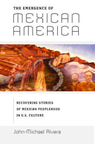Title: The Emergence of Mexican America: Recovering Stories of Mexican Peoplehood in U.S. Culture, Author: John-Michael Rivera