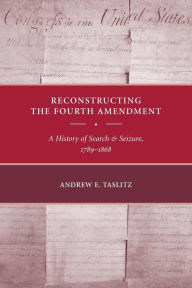Title: Reconstructing the Fourth Amendment: A History of Search and Seizure, 1789-1868, Author: Andrew E. Taslitz