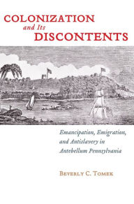 Title: Colonization and Its Discontents: Emancipation, Emigration, and Antislavery in Antebellum Pennsylvania, Author: Beverly Tomek