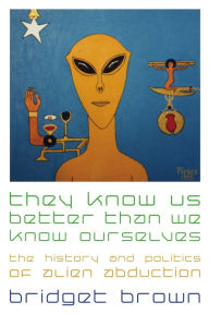 Title: They Know Us Better Than We Know Ourselves: The History and Politics of Alien Abduction, Author: Bridget Brown