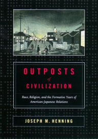 Title: Outposts of Civilization: Race, Religion, and the Formative Years of American-Japanese Relations, Author: Joseph M. Henning