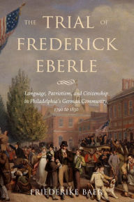 Title: The Trial of Frederick Eberle: Language, Patriotism and Citizenship in Philadelphia's German Community, 1790 to 1830, Author: Friederike Baer