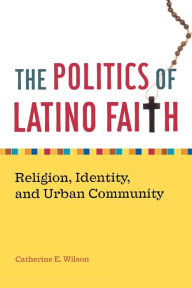 Title: The Politics of Latino Faith: Religion, Identity, and Urban Community / Edition 1, Author: Catherine E. Wilson
