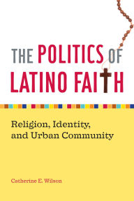 Title: The Politics of Latino Faith: Religion, Identity, and Urban Community / Edition 1, Author: Catherine E. Wilson
