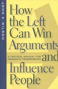 Title: How the Left Can Win Arguments and Influence People: A Tactical Manual for Pragmatic Progressives, Author: John K. Wilson