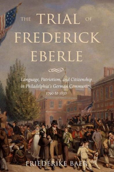 The Trial of Frederick Eberle: Language, Patriotism and Citizenship Philadelphia's German Community, 1790 to 1830