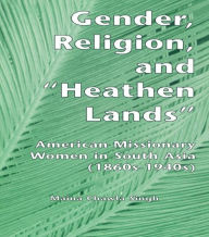 Title: Gender, Religion, and the Heathen Lands: American Missionary Women in South Asia, 1860s-1940s, Author: Maina Chawla Singh