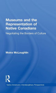 Title: Museums and the Representation of Native Canadians: Negotiating the Borders of Culture / Edition 1, Author: Moira McLoughlin