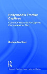 Title: Hollywood's Frontier Captives: Cultural Anxiety and the Captivity Plot in American Film, Author: Barbara A. Mortimer