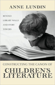 Title: Constructing the Canon of Children's Literature: Beyond Library Walls and Ivory Towers, Author: Anne Lundin
