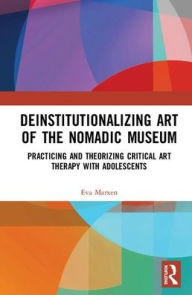 Deinstitutionalizing Art of the Nomadic Museum: Practicing And Theorizing Critical Art Therapy With Adolescents / Edition 1