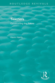 Title: Routledge Revivals: Teachers (1994): Constructing the Future / Edition 1, Author: Kevin Harris