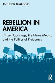 Title: Rebellion in America: Citizen Uprisings, the News Media, and the Politics of Plutocracy / Edition 1, Author: Anthony DiMaggio