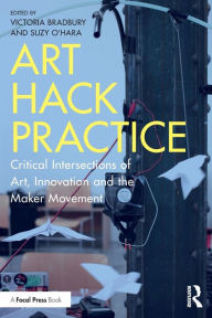 Title: Art Hack Practice: Critical Intersections of Art, Innovation and the Maker Movement / Edition 1, Author: Victoria Bradbury