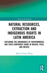Title: Natural Resources, Extraction and Indigenous Rights in Latin America: Exploring the Boundaries of Environmental and State-Corporate Crime in Bolivia, Peru, and Mexico, Author: Marcela Torres Wong