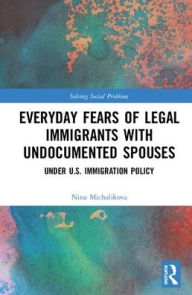 Title: Everyday Fears of Legal Immigrants with Undocumented Spouses: Under U.S. Immigration Policy / Edition 1, Author: Nina Michalikova