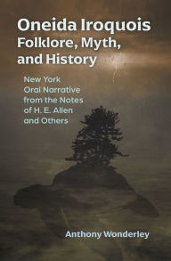 Title: Oneida Iroquois Folklore, Myth, and History: New York Oral Narrative from the Notes of H. E. Allen and Others, Author: Anthony Wonderley