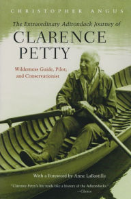 Title: The Extraordinary Adirondack Journey of Clarence Petty: Wilderness Guide, Pilot, and Conservationist, Author: Christopher Angus