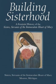 Title: Building Sisterhood: A Feminist History of the Sisters, Author: Sisters,Servants of The Immaculate Heart of Mary