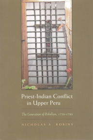 Title: Priest-Indian Conflict in Upper Peru: The Generation of Rebellion, 1750-1780, Author: Nicholas A. Robins
