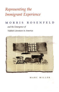 Title: Representing the Immigrant Experience: Morris Rosenfeld and the Emergence of Yiddish Literature in America, Author: Marc Miller