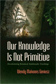 Title: Our Knowledge Is Not Primitive: Decolonizing Botanical Anishinaabe Teachings, Author: Wendy Makoons Geniusz