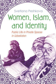 Title: Women, Islam, and Identity: Public Life in Private Spaces in Uzbekistan, Author: Svetlana Peshkova