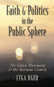 Title: Faith and Politics in the Public Sphere: The Gulen Movement and the Mormon Church, Author: Etga Ugur