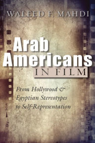 Title: Arab Americans in Film: From Hollywood and Egyptian Stereotypes to Self-Representation, Author: Waleed F. Mahdi