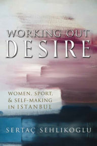 Title: Working Out Desire: Women, Sport, and Self-Making in Istanbul, Author: Sertaç Sehlikoglu