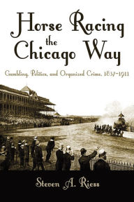 Title: Horse Racing the Chicago Way: Gambling, Politics, and Organized Crime, 1837-1911, Author: Steven Riess