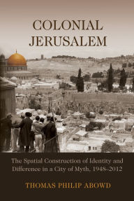 Title: Colonial Jerusalem: The Spatial Construction of Identity and Difference in a City of Myth, 1948-2012, Author: Thomas Philip Abowd