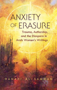 Title: Anxiety of Erasure: Trauma, Authorship, and the Diaspora in Arab Women's Writings, Author: Hanadi Al-Samman
