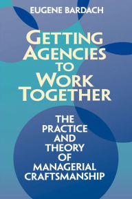 Title: Getting Agencies to Work Together: The Practice and Theory of Managerial Craftsmanship / Edition 1, Author: Eugene Bardach