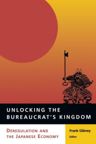 Title: Unlocking the Bureaucrat's Kingdom: Deregulation and the Japanese Economy, Author: Frank Gibney