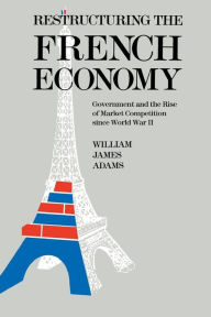 Title: Restructuring the French Economy: Government and the Rise of Market Competition Since World War II, Author: William James Adams