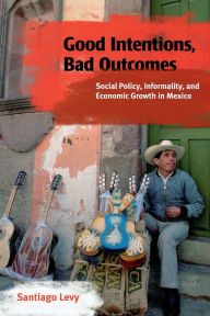 Title: Good Intentions, Bad Outcomes: Social Policy, Informality, and Economic Growth in Mexico, Author: Santiago Levy