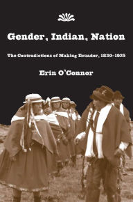 Title: Gender, Indian, Nation: The Contradictions of Making Ecuador, 1830-1925, Author: Erin O'Connor
