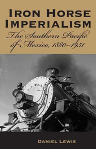 Title: Iron Horse Imperialism: The Southern Pacific of Mexico, 1880-1951, Author: Daniel Lewis