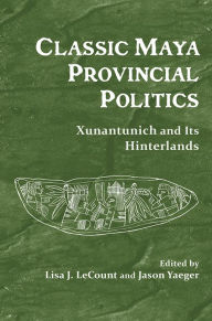 Title: Classic Maya Provincial Politics: Xunantunich and Its Hinterlands, Author: Lisa J. LeCount