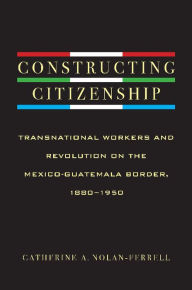 Title: Constructing Citizenship: Transnational Workers and Revolution on the Mexico-Guatemala Border, 1880--1950, Author: Catherine A. Nolan-Ferrell