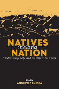 Title: Natives Making Nation: Gender, Indigeneity, and the State in the Andes, Author: Andrew Canessa