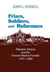 Title: Friars, Soldiers, and Reformers: Hispanic Arizona and the Sonora Mission Frontier, 1767-1856, Author: John L. Kessell