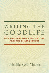 Title: Writing the Goodlife: Mexican American Literature and the Environment, Author: Priscilla Solis Ybarra