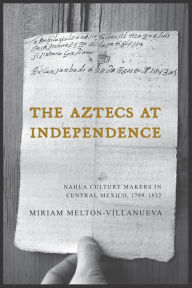 Title: The Aztecs at Independence: Nahua Culture Makers in Central Mexico, 1799-1832, Author: Miriam Melton-Villanueva