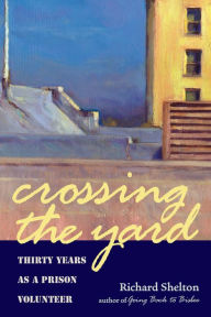 Title: Crossing the Yard: Thirty Years as a Prison Volunteer, Author: Richard Shelton
