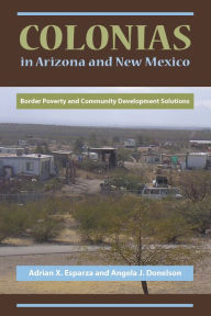 Title: Colonias in Arizona and New Mexico: Border Poverty and Community Development Solutions, Author: Adrian X. Esparza